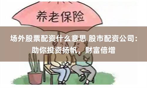 场外股票配资什么意思 股市配资公司：助你投资扬帆，财富倍增