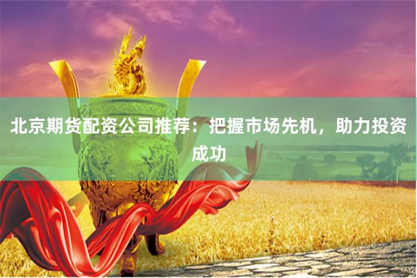 北京期货配资公司推荐：把握市场先机，助力投资成功